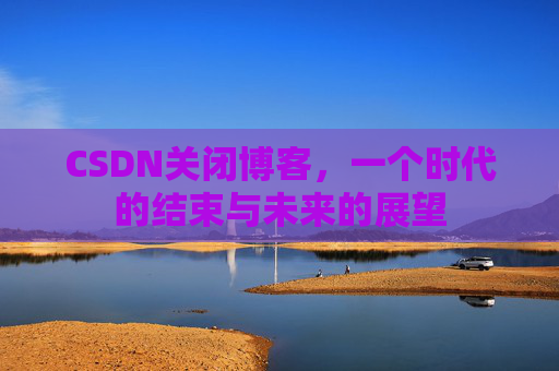 CSDN关闭博客，一个时代的结束与未来的展望